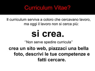 Curriculum Vitae? 
Il curriculum serviva a coloro che cercavano lavoro, 
ma oggi il lavoro non si cerca più: 
si crea. 
‘’Non serve spedire curricula’’ 
crea un sito web, piazzaci una bella 
foto, descrivi le tue competenze e 
fatti cercare. 
 