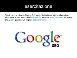esercitazione 
Ottimizzazione (Search Engine Optimization) attività per ottenere la migliore 
rilevazione, analisi e lettura del sito web da parte dei motori di ricerca attraverso i 
loro spider, grazie ad un migliore posizionamento. 
 