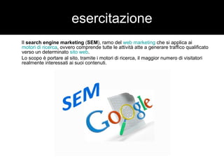 esercitazione 
Il search engine marketing (SEM), ramo del web marketing che si applica ai 
motori di ricerca, ovvero comprende tutte le attività atte a generare traffico qualificato 
verso un determinato sito web. 
Lo scopo è portare al sito, tramite i motori di ricerca, il maggior numero di visitatori 
realmente interessati ai suoi contenuti. 
 