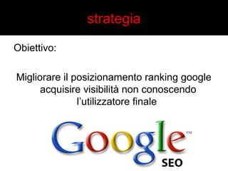 strategia 
Obiettivo: 
Migliorare il posizionamento ranking google 
acquisire visibilità non conoscendo 
l’utilizzatore finale 
 