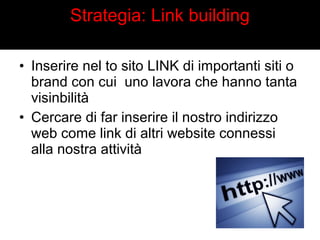 Strategia: Link building 
• Inserire nel to sito LINK di importanti siti o 
brand con cui uno lavora che hanno tanta 
visinbilità 
• Cercare di far inserire il nostro indirizzo 
web come link di altri website connessi 
alla nostra attività 
 
