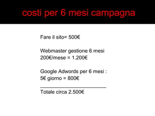 costi per 6 mesi campagna 
Fare il sito= 500€ 
Webmaster gestione 6 mesi 
200€/mese = 1.200€ 
Google Adwords per 6 mesi : 
5€ giorno = 800€ 
_______________________ 
Totale circa 2.500€ 
 