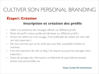 CULTIVER SON PERSONAL BRANDING 
Étape1: Création 
Inscription et création des profils 
• Veiller à la cohérence des messages diffusés sur différents profils 
• Photo de profil ( mieux qu’elle soit identique sur différents profils ) 
• Choisir de mettre son nom ou pas ( Il est préférable de mettre son nom réel 
voir très important ) 
• Ne vous inscrivez que sur les outils que vous êtes susceptible d’utiliser et 
maintenir. 
• Il est très important de crée un blog ( Sur lequel vous pourriez partagez votre 
expertise ) 
• Evitez de partager des informations confidentiels de type: Adresse postale, 
photos trop personnelles, etc 
http://j.mp/30-nottoshare 
 
