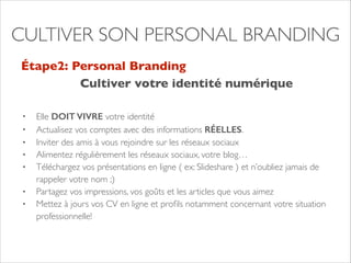 CULTIVER SON PERSONAL BRANDING 
Étape2: Personal Branding 
Cultiver votre identité numérique 
• Elle DOIT VIVRE votre identité 
• Actualisez vos comptes avec des informations RÉELLES. 
• Inviter des amis à vous rejoindre sur les réseaux sociaux 
• Alimentez régulièrement les réseaux sociaux, votre blog… 
• Téléchargez vos présentations en ligne ( ex: Slideshare ) et n’oubliez jamais de 
rappeler votre nom ;) 
• Partagez vos impressions, vos goûts et les articles que vous aimez 
• Mettez à jours vos CV en ligne et profils notamment concernant votre situation 
professionnelle! 
 