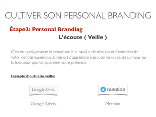 CULTIVER SON PERSONAL BRANDING 
Étape2: Personal Branding 
L’écoute ( Veille ) 
C’est en quelque sorte le retour sur le « travail » de création et d’entretien de 
votre identité numérique. L’idée est d’apprendre à écouter ce qui se dit sur vous sur 
la toile pour pouvoir optimiser votre présence. 
Exemple d’outils de veille: 
Google Alerts Mention 
 