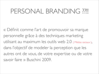 PERSONAL BRANDING ??!! 
« Définit comme l’art de promouvoir sa marque 
personnelle grâce à des techniques marketing 
utilisant au maximum les outils web 2.0 ( Médias sociaux ), 
dans l’objectif de modeler la perception que les 
autres ont de vous, de votre expertise ou de votre 
savoir faire » Buschini 2009. 
 