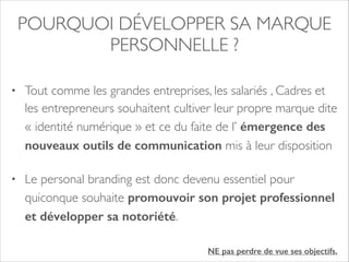 POURQUOI DÉVELOPPER SA MARQUE 
PERSONNELLE ? 
• Tout comme les grandes entreprises, les salariés , Cadres et 
les entrepreneurs souhaitent cultiver leur propre marque dite 
« identité numérique » et ce du faite de l’ émergence des 
nouveaux outils de communication mis à leur disposition 
• Le personal branding est donc devenu essentiel pour 
quiconque souhaite promouvoir son projet professionnel 
et développer sa notoriété. 
NE pas perdre de vue ses objectifs. 
 
