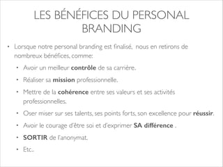 LES BÉNÉFICES DU PERSONAL 
BRANDING 
• Lorsque notre personal branding est finalisé, nous en retirons de 
nombreux bénéfices, comme: 
• Avoir un meilleur contrôle de sa carrière. 
• Réaliser sa mission professionnelle. 
• Mettre de la cohérence entre ses valeurs et ses activités 
professionnelles. 
• Oser miser sur ses talents, ses points forts, son excellence pour réussir. 
• Avoir le courage d’être soi et d’exprimer SA différence . 
• SORTIR de l’anonymat. 
• Etc.. 
 