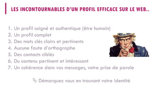 LES INCONTOURNABLES D’UN PROFIL EFFICACE SUR LE WEB.. 
1. 
Un profil soigné et authentique (être humain) 
2. 
Un profil complet 
3. 
Des mots clés clairs et pertinents 
4. 
Aucune faute d’orthographe 
5. 
Des contacts ciblés 
6. 
Du contenu pertinent et intéressant 
7. 
Un cohérence dans vos messages, votre prise de parole 
 
Démarquez vous en trouvant votre identité  