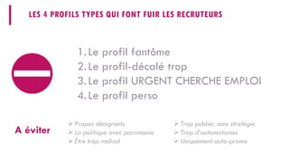 LES 4 PROFILS TYPES QUI FONT FUIR LES RECRUTEURS 
1. 
Le profil fantôme 
2. 
Le profil-décalé trop 
3. 
Le profil URGENT CHERCHE EMPLOI 
4. 
Le profil perso 
A éviter 
 
Propos dénigrants 
 
La politique avec parcimonie 
 
Être trop radical 
 
Trop publier, sans stratégie 
 
Trop d’automatismes 
 
Uniquement auto-promo  