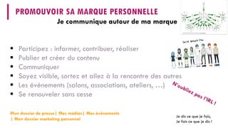 Je communique autour de ma marque 
PROMOUVOIR SA MARQUE PERSONNELLE 
Mon dossier de presse| Mes médias| Mes événements | Mon dossier marketing personnel 
 
Participez : informer, contribuer, réaliser 
 
Publier et créer du contenu 
 
Communiquer 
 
Soyez visible, sortez et allez à la rencontre des autres 
 
Les événements (salons, associations, ateliers, …) 
 
Se renouveler sans cesse 
Je dis ce que je fais, 
Jefais ce que je dis!  