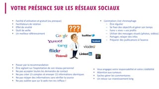 En conclusion 
 
L’animation c’est chronophage 
– 
Être régulier 
– 
Se fixer des objectifs et gérer son temps 
– 
Faire «vivre» vos profils 
– 
Utiliser des messages visuels (photos, vidéos) 
– 
Partager, relayer des infos 
– 
Préparer des publications à l’avance 
 
Vous engagez votre responsabilité et votre crédibilité 
 
Attention aux rumeurs 
 
Sachez gérer les commentaires 
 
Un retour sur investissement long 
 
Facilité d’utilisation et gratuit (ou presque) 
 
Facilitateurs de relation 
 
Effet de viralité 
 
Outil de veille 
 
Un meilleur référencement 
VOTRE PRÉSENCE SUR LES RÉSEAUX SOCIAUX 
 
Passer par la recommandation 
 
Être vigilant sur l’exploitation de son réseau personnel 
 
Ne pas accepter toutes les demandes de contact 
 
Ne pas créer 15 comptes et envoyer 15 informations identiques 
 
Ne pas relayer des informations sans vérifier la source 
 
Ne pas oublier que sur le web rien ne s’efface !  