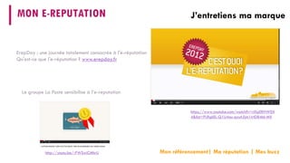 MON E-REPUTATION 
J’entretiens ma marque 
Mon référencement| Ma réputation | Mes buzz 
https://www.youtube.com/watch?v=rlXpERHW0X4&list=PLRgkEL-Q1U4ou-qxsA5jm1irtD84bl-MX 
http://youtu.be/-PWSwiCMhrU 
Le groupe La Poste sensibilise à l’e-reputation 
ErepDay: une journée totalement consacrée à l'e-réputation 
Qu'est-ce que l'e-réputation ? www.erepday.fr  