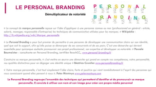 LE PERSONALBRANDING 
«Le concept de marque personnelle repose sur l'idée d'appliquer à une personne connue ou non (professionnel en général: artiste, salarié, manager, responsable d'entreprise) les techniques de communication utilisées pour les marques.» Wikipédia- http://fr.wikipedia.org/wiki/Marque_personnelle 
«Le PersonalBrandinga pour but premier de permettre à une personne de développer une communication claire sur son identité, quel que soit le support, afin qu’elle puisse se démarquer de ses concurrents et de ses pairs. C’est une démarche qui devientessentielle pour quiconque souhaite promouvoir son projet professionnel, son expertise et développer sa notoriété.» Pascale Baumeister -consultante en PersonalBranding, certifiéeReachCC,. www.personal-branding.fr 
Construire sa marque personnelle, « c'est mettre en oeuvre une démarche qui prend en compte vos compétences, votre personnalité, vos qualités distinctives pour en dégager une identité unique» Béatrice Cuvelierwww.personalbranding.fr 
« Votre marque personnelle, c’est tout simplement l’idée claire, forte et positive qui vient immédiatement à l’esprit des personnes qui vous connaissent quand elles pensent à vous ». Peter Montoya www.petermontoya.com 
Démultiplicateur de notoriété 
Le PersonalBrandingregroupe l’ensemble des techniques qui permettent d’identifier et de promouvoir sa marque personnelle. Il consiste à utiliser son nom et son image pour créer son propre média personnel  
