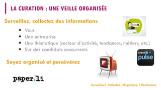 LA CURATION : UNE VEILLE ORGANISÉE 
 
Vous 
 
Une entreprise 
 
Une thématique (secteur d’activité, tendances, métiers, etc.) 
 
Sur des candidats concurrents 
Surveillez, collectez des informations 
Soyez organisé et persévérez 
Surveillez| Collectez| Organisez| Persévérez  