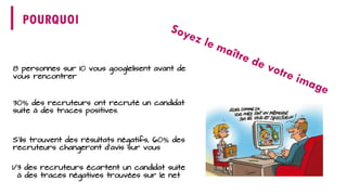 POURQUOI 
8 personnes sur 10 vous googlelisentavant de vous rencontrer 
S’ils trouvent des résultats négatifs, 60%des recruteurs changeront d’avis sur vous 
1/3 des recruteurs écartent un candidat suite à des traces négatives trouvées sur le net 
30%des recruteurs ont recruté un candidat suite à des traces positives.  