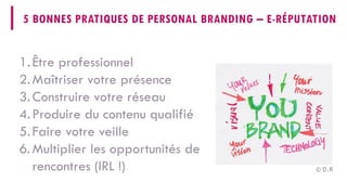 5 BONNES PRATIQUES DE PERSONALBRANDING–E-RÉPUTATION 
1. 
Être professionnel 
2. 
Maîtriser votre présence 
3. 
Construire votre réseau 
4. 
Produire du contenu qualifié 
5. 
Faire votre veille 
6. 
Multiplier les opportunités de rencontres (IRL !) 
© D.R  