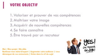 VOTRE OBJECTIF 
1. 
Valoriser et prouver de vos compétences 
2. 
Maîtriser votre image 
3. 
Acquérir de nouvelles compétences 
4. 
Se faire connaître 
5. 
Être trouvé par un recruteur 
Moi / Mon projet / Ma cible 
Renforcer mon statut d’expert | Augmenter votre audience | vous démarquer de vos concurrents | Entrer dans le vif du sujet  