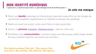  
Gérer son identiténumérique est d’autant plus important aujourd’hui car les chargés de recrutement enquêtent régulièrement sur l’identité numérique des candidats 
 
Mettre en avant vos savoirs, votre savoir-faire et votre savoir-être 
 
Assurer sa présence(namecnk, checkusernames) : réserver votre nom 
 
Formalisez votre communication: comment voulez-vous être perçu, quelle image donner de vous, comment exprimer aux autres qui vous êtes… 
Je crée ma marque 
MON IDENTITÉ NUMÉRIQUE 
« qui je suis », « qu’est-ce que je fais », « quel message j’ai envie de faire passer » 
Mon identité numérique| Mon look | Mes réseaux| Mon pressbook | Mon site/blog | Mes références |Ma signature  