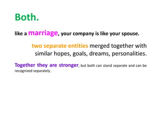 Both.
like a marriage, your company is like your spouse.
two separate entities merged together with
similar hopes, goals, dreams, personalities.
Together they are stronger, but both can stand separate and can be
recognized separately .
 