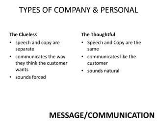 TYPES OF COMPANY & PERSONAL
The Clueless
• speech and copy are
separate
• communicates the way
they think the customer
wants
• sounds forced
The Thoughtful
• Speech and Copy are the
same
• communicates like the
customer
• sounds natural
MESSAGE/COMMUNICATION
 