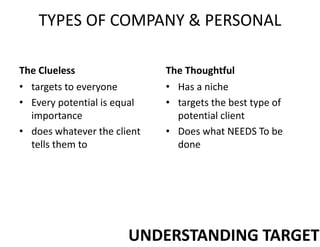 TYPES OF COMPANY & PERSONAL
The Clueless
• targets to everyone
• Every potential is equal
importance
• does whatever the client
tells them to
The Thoughtful
• Has a niche
• targets the best type of
potential client
• Does what NEEDS To be
done
UNDERSTANDING TARGET
 