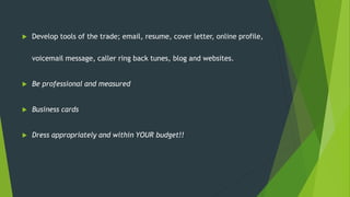  Develop tools of the trade; email, resume, cover letter, online profile,
voicemail message, caller ring back tunes, blog and websites.
 Be professional and measured
 Business cards
 Dress appropriately and within YOUR budget!!
 