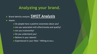 Analyzing your brand.
 Brand identity analysis: SWOT Analysis
 Assets:
 Do people have a positive awareness about you?
 Are you associated with effectiveness and quality?
 Are you trustworthy?
 Do you understand you?
 Believe in your talents?
 Experienced in your field / Willing to learn.
 