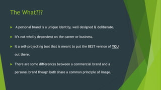 The What???
 A personal brand is a unique identity, well designed & deliberate.
 It’s not wholly dependent on the career or business.
 It a self-projecting tool that is meant to put the BEST version of YOU
out there.
 There are some differences between a commercial brand and a
personal brand though both share a common principle of image.
 