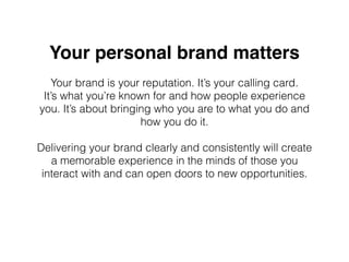 Your personal brand matters
Your brand is your reputation. It’s your calling card.
It’s what you’re known for and how people experience
you. It’s about bringing who you are to what you do and
how you do it.
Delivering your brand clearly and consistently will create
a memorable experience in the minds of those you
interact with and can open doors to new opportunities.
 
