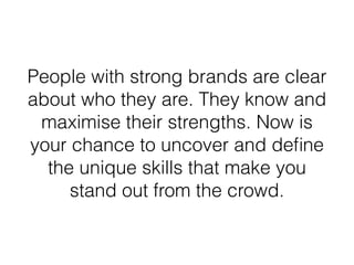 People with strong brands are clear
about who they are. They know and
maximise their strengths. Now is
your chance to uncover and deﬁne
the unique skills that make you
stand out from the crowd.
 