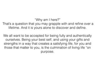 “Why am I here?”
That’s a question that you may grapple with and reﬁne over a
lifetime. And it is yours alone to discover and deﬁne.
We all want to be accepted for being fully and authentically
ourselves. Being your best self, and using your gifts and
strengths in a way that creates a satisfying life, for you and
those that matter to you, is the culmination of living life “on
purpose.
 