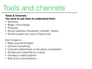 Tools & Channels
You have to use them to understand them
• Websites
• Blogs / micro-blogs
• Podcasts
• Social networks (Facebook, LinkedIn, Twitter)
• Events (create your own or hijack one)
Don’t forget to:
• Make yourself ﬁndable
• Connect everything
• Cultivate relationships w/ the peers, competitors
• Donate your expertise to a cause
• Develop a viable platform
• Start & join conversations
Tools and channels
 
