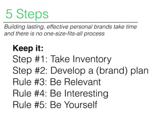 Keep it:
Step #1: Take Inventory
Step #2: Develop a (brand) plan
Rule #3: Be Relevant
Rule #4: Be Interesting
Rule #5: Be Yourself
5 Steps
Building lasting, effective personal brands take time
and there is no one-size-ﬁts-all process
 