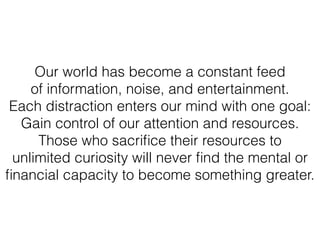 Our world has become a constant feed
of information, noise, and entertainment.
Each distraction enters our mind with one goal:
Gain control of our attention and resources.
Those who sacriﬁce their resources to
unlimited curiosity will never ﬁnd the mental or
ﬁnancial capacity to become something greater.
 