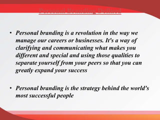 Personal Branding Defined
• Personal branding is a revolution in the way we
manage our careers or businesses. It's a way of
clarifying and communicating what makes you
different and special and using those qualities to
separate yourself from your peers so that you can
greatly expand your success
• Personal branding is the strategy behind the world's
most successful people
 