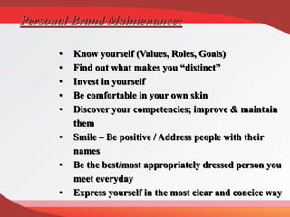 Personal Brand Maintenance:
• Know yourself (Values, Roles, Goals)
• Find out what makes you “distinct”
• Invest in yourself
• Be comfortable in your own skin
• Discover your competencies; improve & maintain
them
• Smile – Be positive / Address people with their
names
• Be the best/most appropriately dressed person you
meet everyday
• Express yourself in the most clear and concice way
 