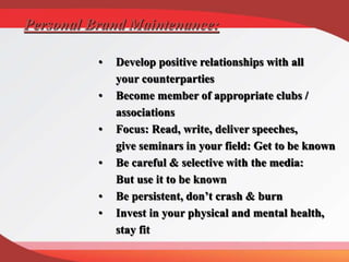 Personal Brand Maintenance:
• Develop positive relationships with all
your counterparties
• Become member of appropriate clubs /
associations
• Focus: Read, write, deliver speeches,
give seminars in your field: Get to be known
• Be careful & selective with the media:
But use it to be known
• Be persistent, don’t crash & burn
• Invest in your physical and mental health,
stay fit
 