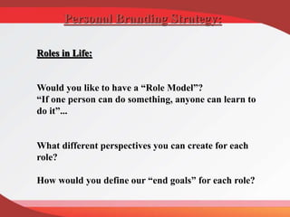 Roles in Life:
Would you like to have a “Role Model”?
“If one person can do something, anyone can learn to
do it”...
What different perspectives you can create for each
role?
How would you define our “end goals” for each role?
Personal Branding Strategy:
 