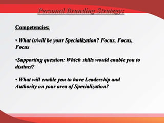 Competencies:
• What is/will be your Specialization? Focus, Focus,
Focus
•Supporting question: Which skills would enable you to
distinct?
• What will enable you to have Leadership and
Authority on your area of Specialization?
Personal Branding Strategy:
 