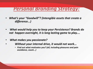 Personal Branding Strategy:
• What’s your “Goodwill”? (Intengible assets that create a
difference...)
• What would help you to keep your Persistence? Brands do
not happen overnight, it is long lasting game to play....
• What makes you passionate?
• Without your internal drive, it would not work...
• Find out what motivates you? (all, including pleasures and pain
avoidance, count...)
 