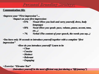 Communication (iii):
•Improve your “First impression”....
•Impact on your first impression:
•55% Visual (How you look and carry yourself, dress, body
language)
•38% Vocal (How you speak: pace, volume, pause, accent, tone,
etc...)
• 7% Verbal (The content of your speech, the words you say...)
•You have only 30 seconds to introduce yourself together with a complete “first
impression”
•How do you introduce yourself? Learn to be
• Clear
• Consise
• Distinct
• Relevant
• Engaging
• Exercize: “Elevator Test”
(Introduce yourself in the most efficient way just during a “lift journey”)
Personal Branding Strategy:
 