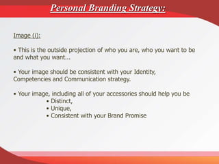 Image (i):
• This is the outside projection of who you are, who you want to be
and what you want...
• Your image should be consistent with your Identity,
Competencies and Communication strategy.
• Your image, including all of your accessories should help you be
• Distinct,
• Unique,
• Consistent with your Brand Promise
Personal Branding Strategy:
 