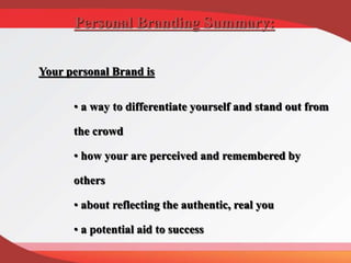 Your personal Brand is
• a way to differentiate yourself and stand out from
the crowd
• how your are perceived and remembered by
others
• about reflecting the authentic, real you
• a potential aid to success
Personal Branding Summary:
 
