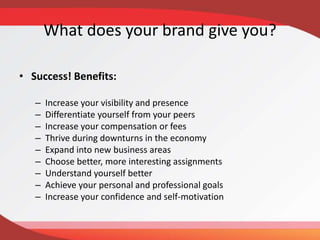 What does your brand give you?
• Success! Benefits:
– Increase your visibility and presence
– Differentiate yourself from your peers
– Increase your compensation or fees
– Thrive during downturns in the economy
– Expand into new business areas
– Choose better, more interesting assignments
– Understand yourself better
– Achieve your personal and professional goals
– Increase your confidence and self-motivation
 