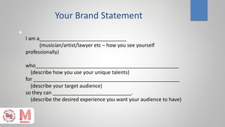 Your Brand Statement

I am a_______________________________
(musician/artist/lawyer etc – how you see yourself
professionally)
who___________________________________________________
(describe how you use your unique talents)
for ____________________________________________________
(describe your target audience)
so they can ____________________________.
(describe the desired experience you want your audience to have)
 