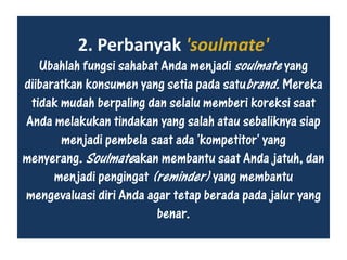 2. Perbanyak 'soulmate'
Ubahlah fungsi sahabat Anda menjadi soulmate yang
diibaratkan konsumen yang setia pada satubrand. Mereka
tidak mudah berpaling dan selalu memberi koreksi saat
Anda melakukan tindakan yang salah atau sebaliknya siap
menjadi pembela saat ada 'kompetitor' yang
menyerang. Soulmateakan membantu saat Anda jatuh, dan
menjadi pengingat (reminder) yang membantu
mengevaluasi diri Anda agar tetap berada pada jalur yang
benar.
 