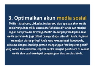 3. Optimalkan akun media sosial
Twitter, facebook, LinkedIn, instagram, atau apa pun akun media
sosial yang Anda miliki akan merefleksikan diri Anda dan menjadi
bagian dari promosi diri yang efektif. Deskripsi pribadi pada akun
media sosial Anda juga dilihat orang sebagai citra diri Anda. Rajinlah
mengubah status pribadi Anda yang mmeperkuat brand Anda,
misalnya dengan inspiring quotes, mengunggah foto kegiatan positif
yang sudah Anda lakukan, seperti ketika menjadi pembicara di sebuah
media atau saat emndapat penghargaan atas prestasi Anda.
 