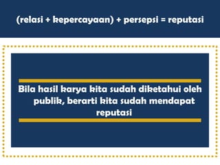 (relasi + kepercayaan) + persepsi = reputasi
Bila hasil karya kita sudah diketahui oleh
publik, berarti kita sudah mendapat
reputasi
 