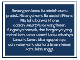 Bayangkan kamu itu adalah suatu
produk. Misalnya kamu itu adalah iPhone.
Kita tahu bahwa iPhone
adalah smartphone yang keren,
fungsinya banyak, dan harganya yang
mahal. Nah sama seperti kamu, misalnya
kamu itu keren, bisa ngapain aja,
dan value kamu diantara temen-temen
kamu lebih tinggi.
 